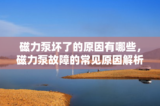 磁力泵坏了的原因有哪些，磁力泵故障的常见原因解析