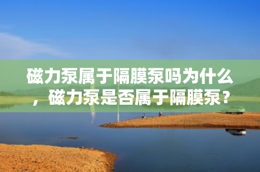 磁力泵属于隔膜泵吗为什么，磁力泵是否属于隔膜泵？解析两种泵的区别与联系
