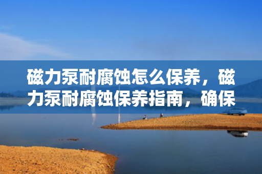 磁力泵耐腐蚀怎么保养，磁力泵耐腐蚀保养指南，确保设备长久耐用