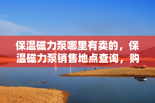 保温磁力泵哪里有卖的，保温磁力泵销售地点查询，购买保温磁力泵的最佳选择
