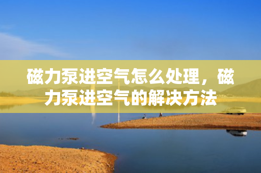 磁力泵进空气怎么处理，磁力泵进空气的解决方法
