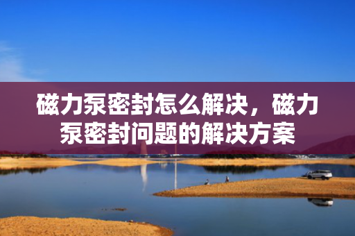 磁力泵密封怎么解决，磁力泵密封问题的解决方案