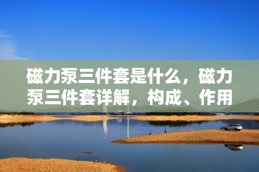 磁力泵三件套是什么，磁力泵三件套详解，构成、作用及选购指南