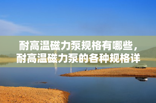 耐高温磁力泵规格有哪些，耐高温磁力泵的各种规格详解