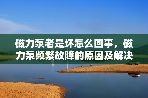 磁力泵老是坏怎么回事，磁力泵频繁故障的原因及解决方法