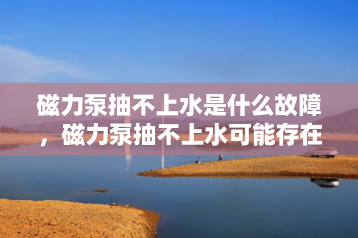 磁力泵抽不上水是什么故障，磁力泵抽不上水可能存在的故障及解决方法