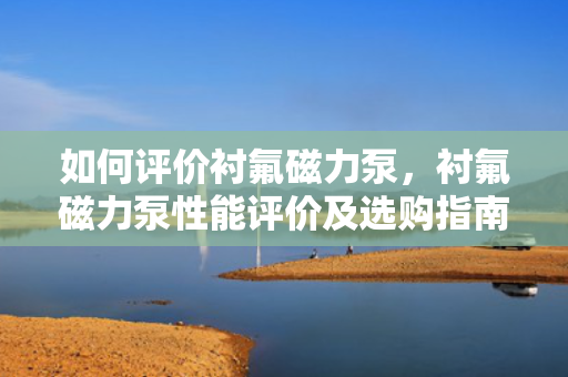 如何评价衬氟磁力泵，衬氟磁力泵性能评价及选购指南