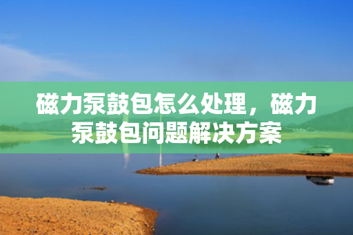 磁力泵鼓包怎么处理，磁力泵鼓包问题解决方案