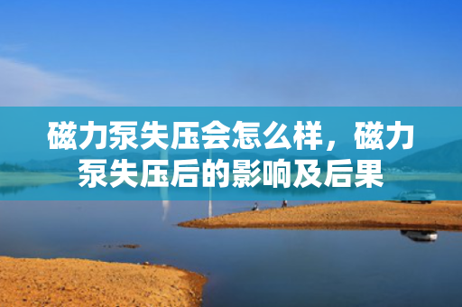 磁力泵失压会怎么样，磁力泵失压后的影响及后果