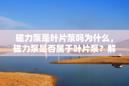 磁力泵是叶片泵吗为什么，磁力泵是否属于叶片泵？解析磁力泵的工作原理与分类