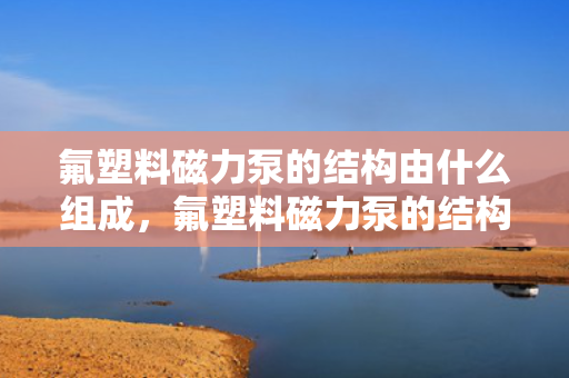 氟塑料磁力泵的结构由什么组成，氟塑料磁力泵的结构组成详解