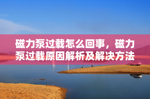磁力泵过载怎么回事，磁力泵过载原因解析及解决方法