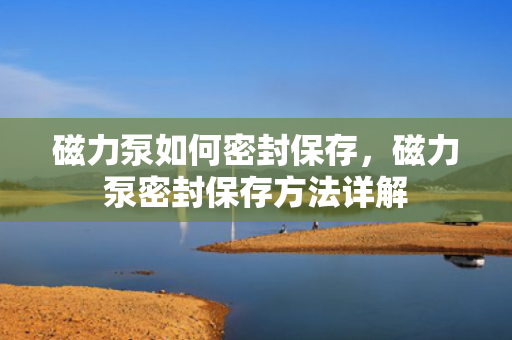 磁力泵如何密封保存，磁力泵密封保存方法详解