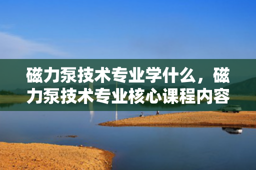 磁力泵技术专业学什么，磁力泵技术专业核心课程内容解析