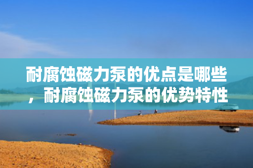 耐腐蚀磁力泵的优点是哪些，耐腐蚀磁力泵的优势特性解析