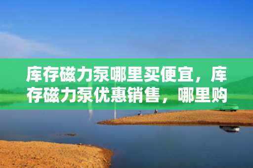 库存磁力泵哪里买便宜，库存磁力泵优惠销售，哪里购买最划算？