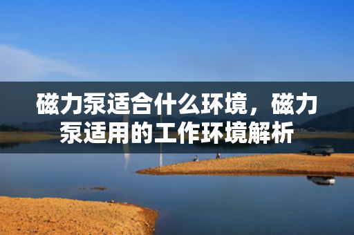 磁力泵适合什么环境，磁力泵适用的工作环境解析