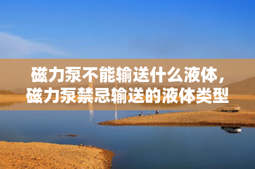 磁力泵不能输送什么液体，磁力泵禁忌输送的液体类型