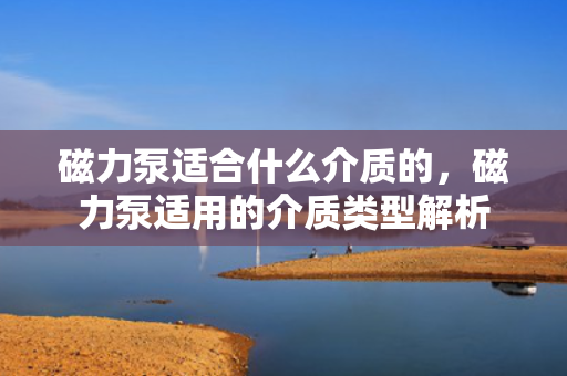 磁力泵适合什么介质的，磁力泵适用的介质类型解析