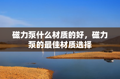 磁力泵什么材质的好，磁力泵的最佳材质选择