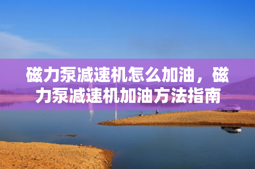 磁力泵减速机怎么加油，磁力泵减速机加油方法指南