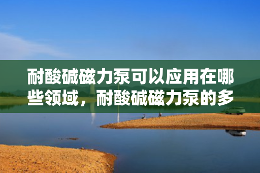 耐酸碱磁力泵可以应用在哪些领域，耐酸碱磁力泵的多领域应用探索