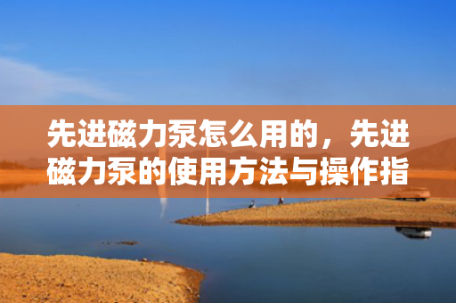 先进磁力泵怎么用的，先进磁力泵的使用方法与操作指南