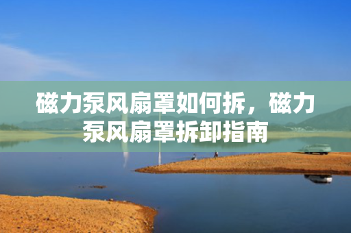 磁力泵风扇罩如何拆，磁力泵风扇罩拆卸指南