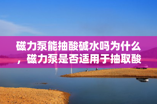 磁力泵能抽酸碱水吗为什么，磁力泵是否适用于抽取酸碱水？原因解析