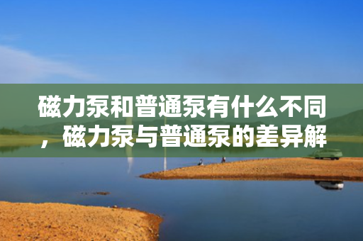 磁力泵和普通泵有什么不同，磁力泵与普通泵的差异解析
