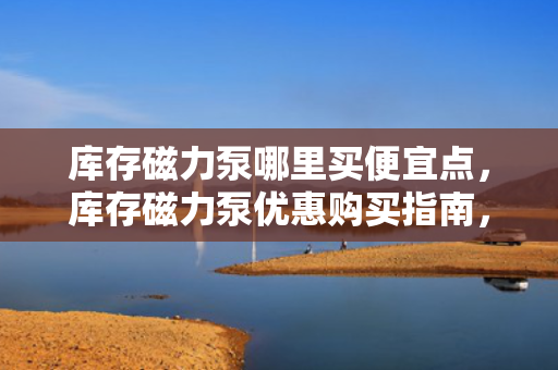 库存磁力泵哪里买便宜点，库存磁力泵优惠购买指南，找到最便宜的购买渠道