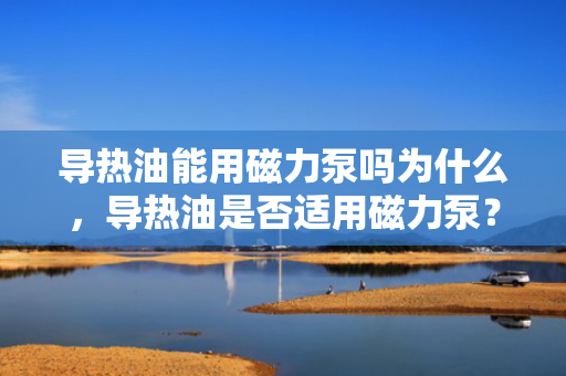 导热油能用磁力泵吗为什么，导热油是否适用磁力泵？解析导热油与磁力泵的兼容性