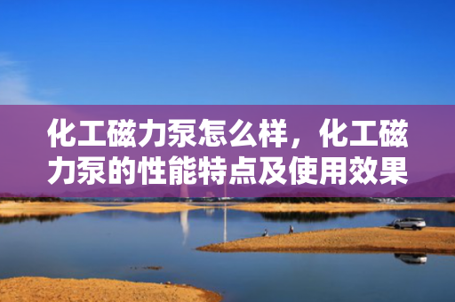 化工磁力泵怎么样，化工磁力泵的性能特点及使用效果评析