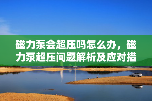 磁力泵会超压吗怎么办，磁力泵超压问题解析及应对措施