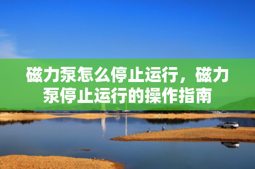 磁力泵怎么停止运行，磁力泵停止运行的操作指南