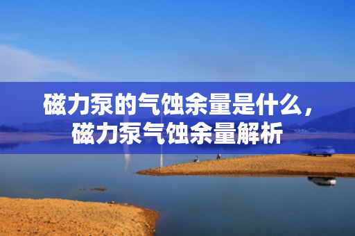 磁力泵的气蚀余量是什么，磁力泵气蚀余量解析