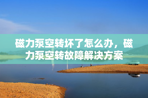 磁力泵空转坏了怎么办，磁力泵空转故障解决方案