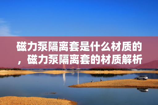 磁力泵隔离套是什么材质的，磁力泵隔离套的材质解析