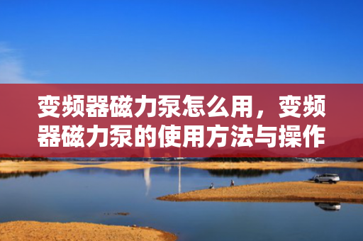 变频器磁力泵怎么用，变频器磁力泵的使用方法与操作指南