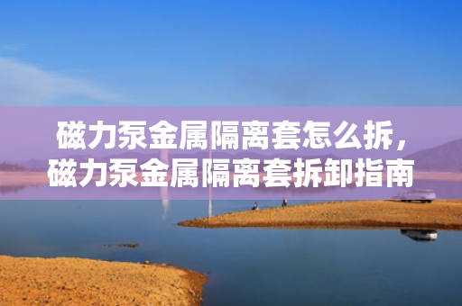 磁力泵金属隔离套怎么拆，磁力泵金属隔离套拆卸指南