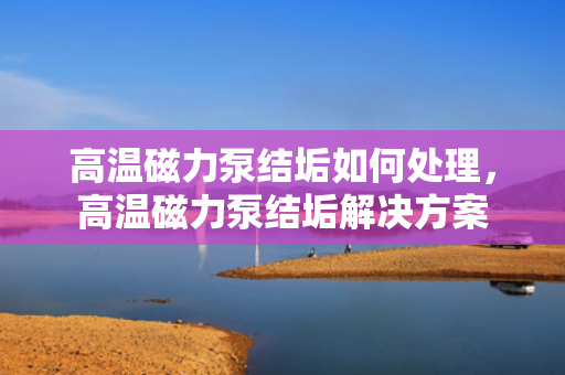 高温磁力泵结垢如何处理，高温磁力泵结垢解决方案