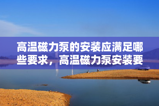 高温磁力泵的安装应满足哪些要求，高温磁力泵安装要求全解析