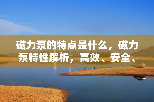 磁力泵的特点是什么，磁力泵特性解析，高效、安全、无泄漏的流体输送方案