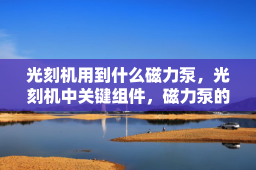 光刻机用到什么磁力泵，光刻机中关键组件，磁力泵的应用与选择
