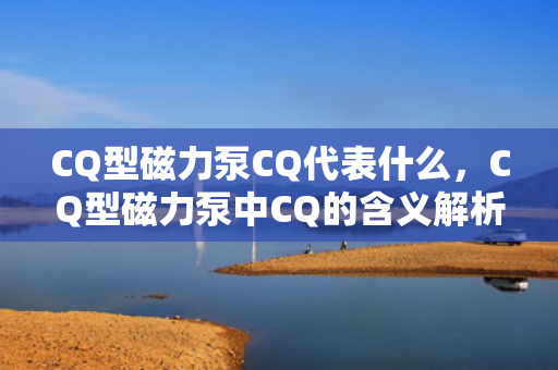 CQ型磁力泵CQ代表什么，CQ型磁力泵中CQ的含义解析