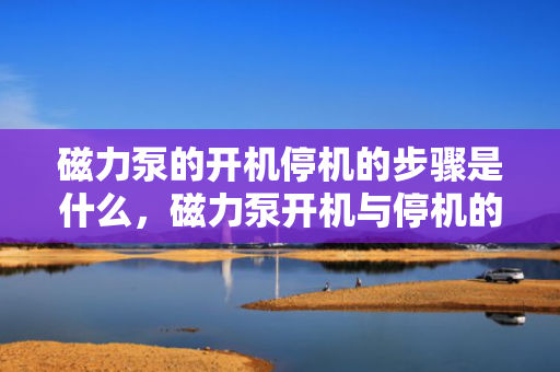 磁力泵的开机停机的步骤是什么，磁力泵开机与停机的操作步骤详解