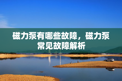 磁力泵有哪些故障，磁力泵常见故障解析