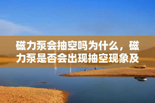 磁力泵会抽空吗为什么，磁力泵是否会出现抽空现象及其原因解析