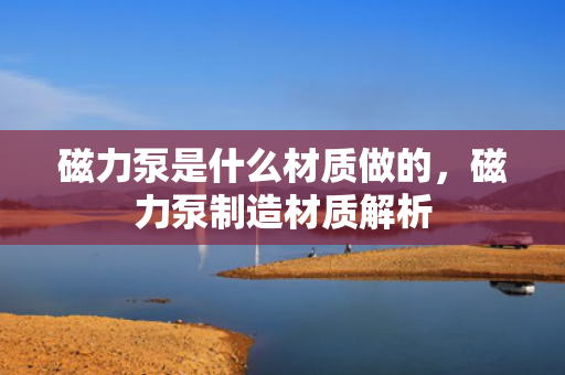 磁力泵是什么材质做的，磁力泵制造材质解析