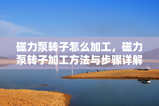 磁力泵转子怎么加工，磁力泵转子加工方法与步骤详解